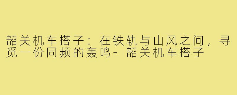韶关机车搭子：在铁轨与山风之间，寻觅一份同频的轰鸣-韶关机车搭子
