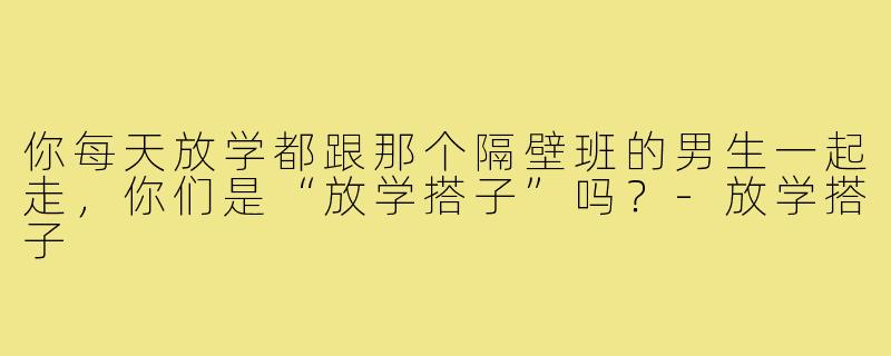 你每天放学都跟那个隔壁班的男生一起走，你们是“放学搭子”吗？-放学搭子