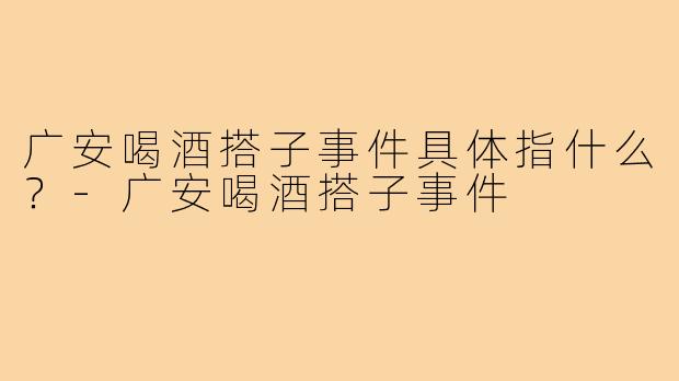 广安喝酒搭子事件具体指什么?-广安喝酒搭子事件