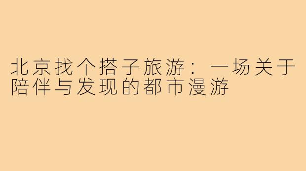 北京找个搭子旅游:一场关于陪伴与发现的都市漫游