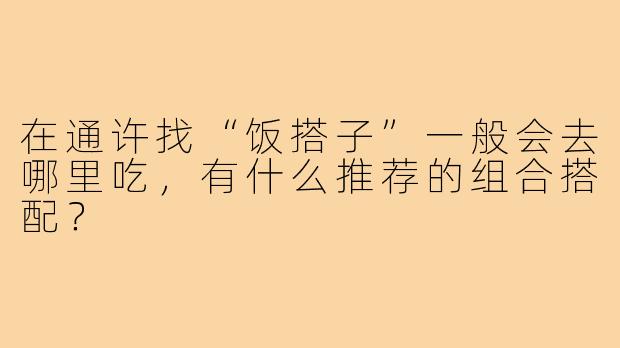 在通许找“饭搭子”一般会去哪里吃,有什么推荐的组合搭配?