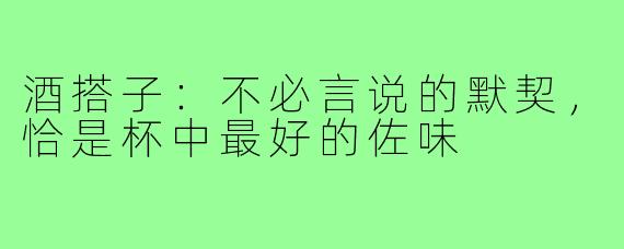 酒搭子:不必言说的默契,恰是杯中最好的佐味