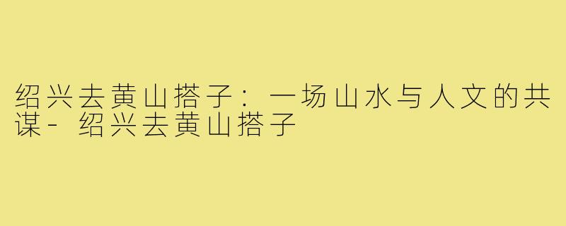 绍兴去黄山搭子：一场山水与人文的共谋-绍兴去黄山搭子