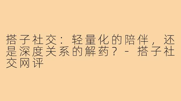 搭子社交：轻量化的陪伴，还是深度关系的解药？-搭子社交网评