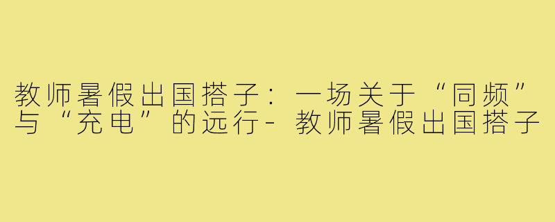 教师暑假出国搭子：一场关于“同频”与“充电”的远行-教师暑假出国搭子