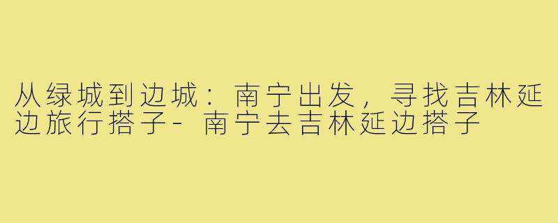 从绿城到边城:南宁出发,寻找吉林延边旅行搭子-南宁去吉林延边搭子