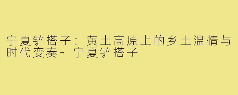 宁夏铲搭子：黄土高原上的乡土温情与时代变奏-宁夏铲搭子
