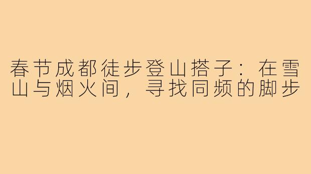 春节成都徒步登山搭子：在雪山与烟火间，寻找同频的脚步