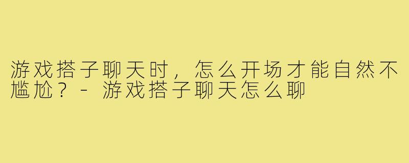 游戏搭子聊天时,怎么开场才能自然不尴尬?-游戏搭子聊天怎么聊