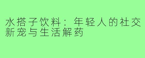 水搭子饮料：年轻人的社交新宠与生活解药