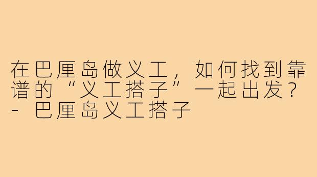 在巴厘岛做义工,如何找到靠谱的“义工搭子”一起出发?-巴厘岛义工搭子