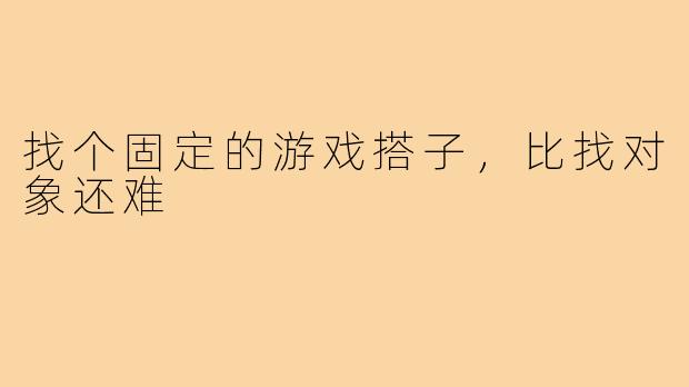 找个固定的游戏搭子,比找对象还难