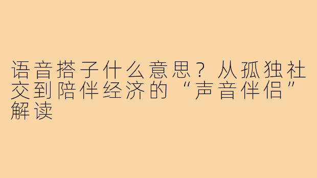 语音搭子什么意思？从孤独社交到陪伴经济的“声音伴侣”解读