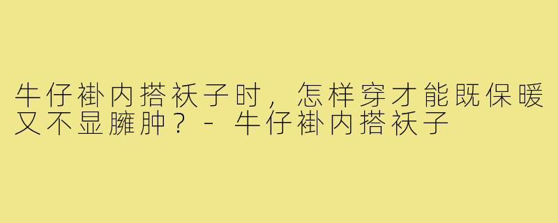 牛仔褂内搭袄子时，怎样穿才能既保暖又不显臃肿？-牛仔褂内搭袄子