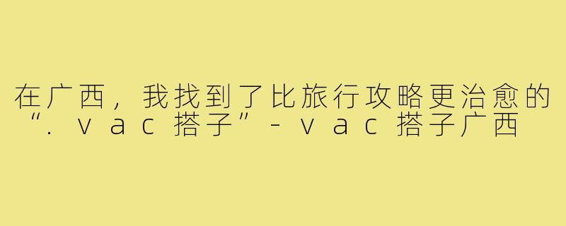 在广西,我找到了比旅行攻略更治愈的“.vac搭子”-vac搭子广西