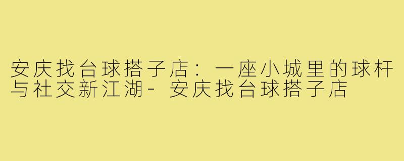 安庆找台球搭子店:一座小城里的球杆与社交新江湖-安庆找台球搭子店