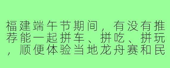 福建端午节期间，有没有推荐能一起拼车、拼吃、拼玩，顺便体验当地龙舟赛和民俗活动的旅游搭子路线？