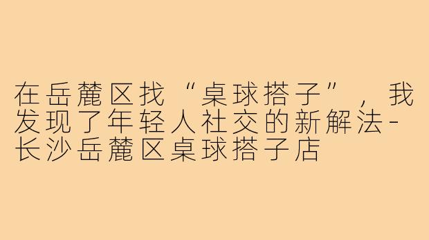 在岳麓区找“桌球搭子”,我发现了年轻人社交的新解法-长沙岳麓区桌球搭子店