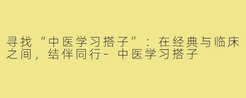 寻找“中医学习搭子”:在经典与临床之间,结伴同行-中医学习搭子