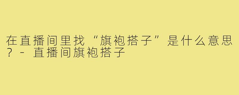 在直播间里找“旗袍搭子”是什么意思？-直播间旗袍搭子