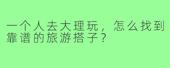 一个人去大理玩,怎么找到靠谱的旅游搭子?