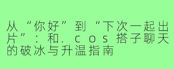 从“你好”到“下次一起出片”：和.cos搭子聊天的破冰与升温指南