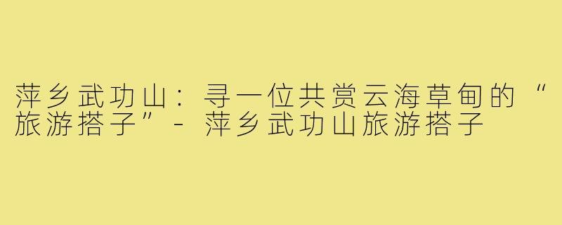 萍乡武功山:寻一位共赏云海草甸的“旅游搭子”-萍乡武功山旅游搭子