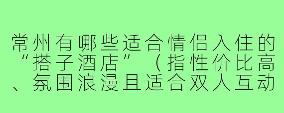常州有哪些适合情侣入住的“搭子酒店”（指性价比高、氛围浪漫且适合双人互动体验的酒店）推荐？