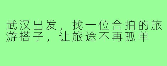 武汉出发，找一位合拍的旅游搭子，让旅途不再孤单