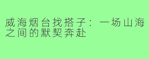 威海烟台找搭子:一场山海之间的默契奔赴