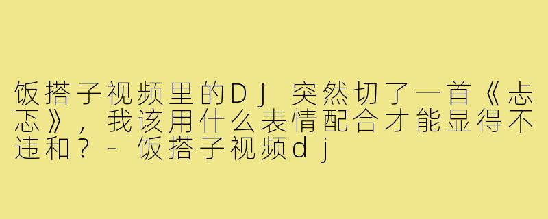 饭搭子视频里的DJ突然切了一首《忐忑》,我该用什么表情配合才能显得不违和?-饭搭子视频dj