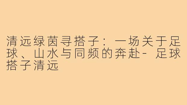 清远绿茵寻搭子：一场关于足球、山水与同频的奔赴-足球搭子清远