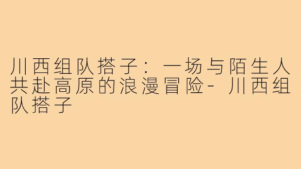 川西组队搭子:一场与陌生人共赴高原的浪漫冒险-川西组队搭子