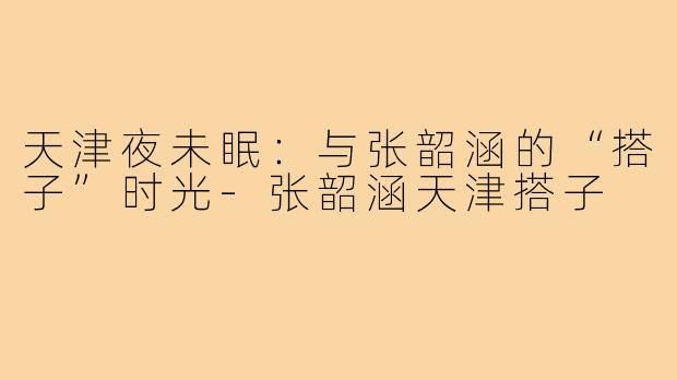 天津夜未眠：与张韶涵的“搭子”时光-张韶涵天津搭子
