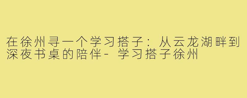 在徐州寻一个学习搭子：从云龙湖畔到深夜书桌的陪伴-学习搭子徐州
