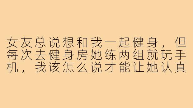 女友总说想和我一起健身，但每次去健身房她练两组就玩手机，我该怎么说才能让她认真起来又不伤感情？-女友健身搭子