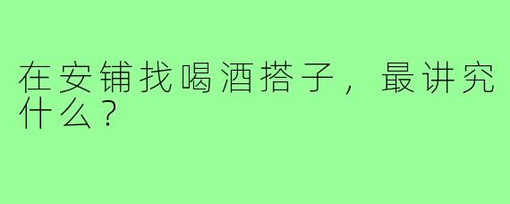 在安铺找喝酒搭子，最讲究什么？