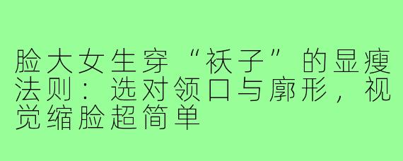 脸大女生穿“袄子”的显瘦法则：选对领口与廓形，视觉缩脸超简单