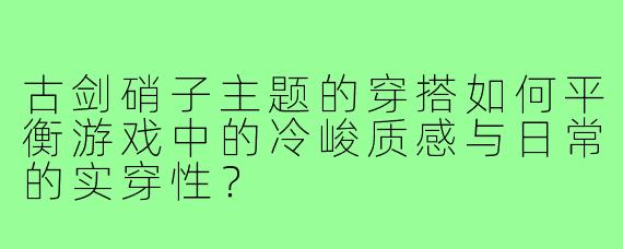 古剑硝子主题的穿搭如何平衡游戏中的冷峻质感与日常的实穿性?