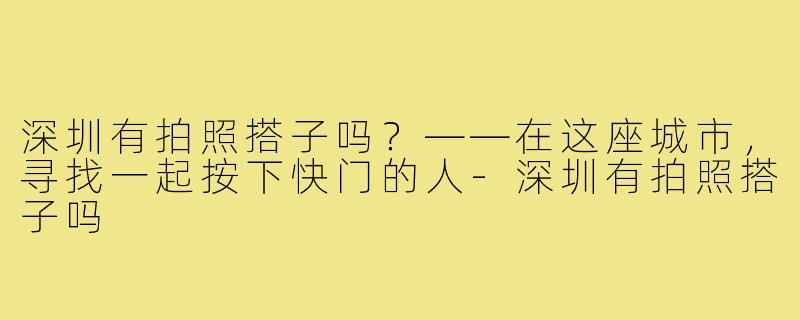 深圳有拍照搭子吗？——在这座城市，寻找一起按下快门的人-深圳有拍照搭子吗
