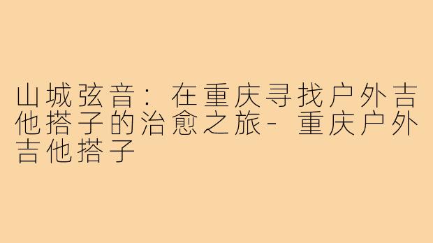 山城弦音:在重庆寻找户外吉他搭子的治愈之旅-重庆户外吉他搭子