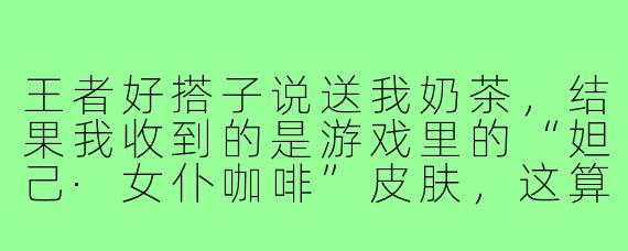 王者好搭子说送我奶茶,结果我收到的是游戏里的“妲己·女仆咖啡”皮肤,这算不算诈骗?