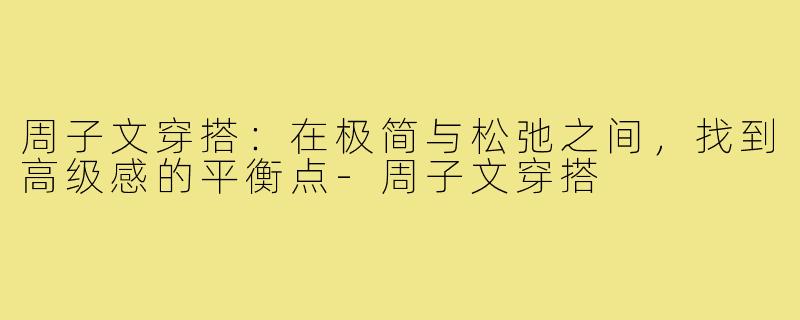 周子文穿搭：在极简与松弛之间，找到高级感的平衡点-周子文穿搭