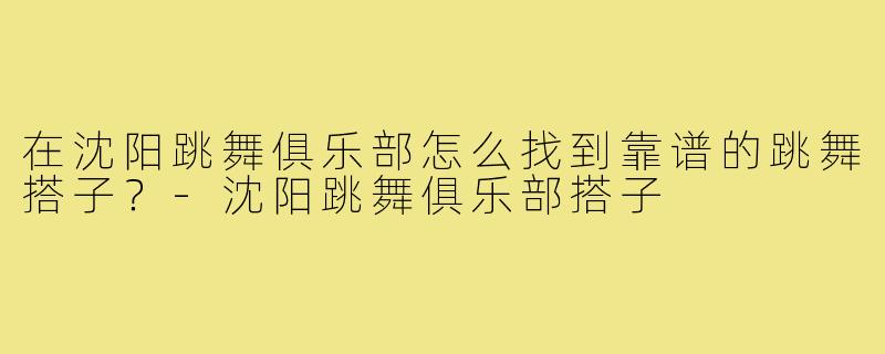 在沈阳跳舞俱乐部怎么找到靠谱的跳舞搭子？-沈阳跳舞俱乐部搭子