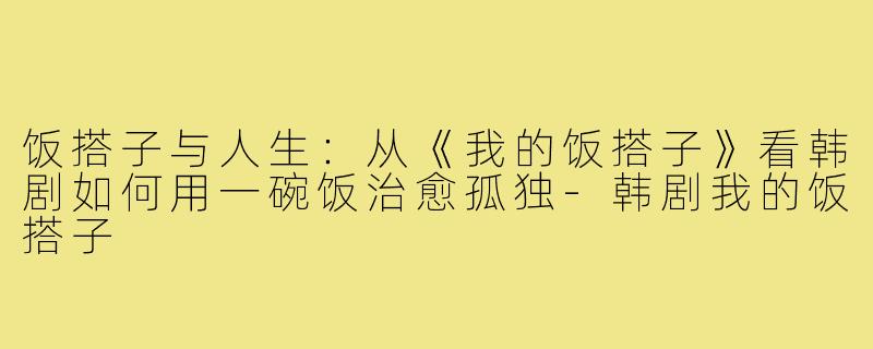 饭搭子与人生：从《我的饭搭子》看韩剧如何用一碗饭治愈孤独-韩剧我的饭搭子