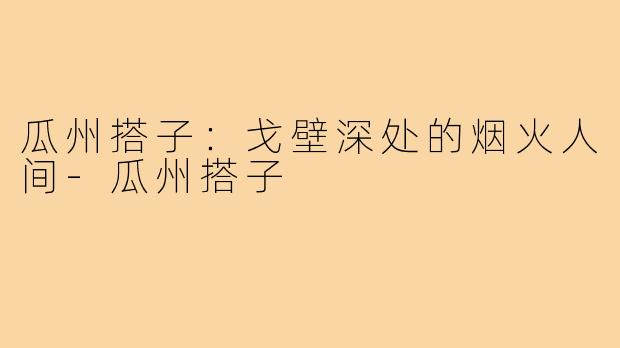 瓜州搭子：戈壁深处的烟火人间-瓜州搭子