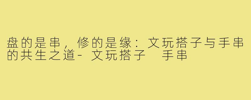盘的是串,修的是缘:文玩搭子与手串的共生之道-文玩搭子 手串