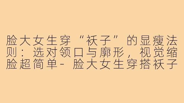 脸大女生穿“袄子”的显瘦法则：选对领口与廓形，视觉缩脸超简单-脸大女生穿搭袄子