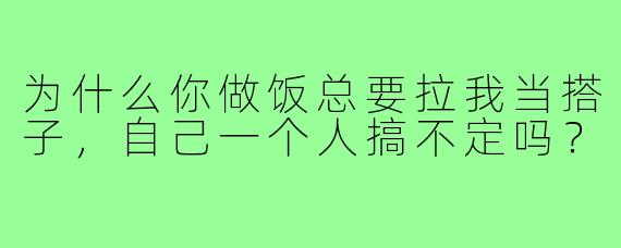 为什么你做饭总要拉我当搭子,自己一个人搞不定吗?
