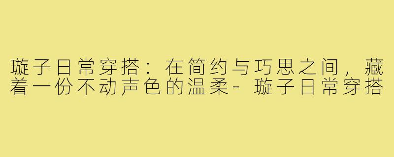 璇子日常穿搭：在简约与巧思之间，藏着一份不动声色的温柔-璇子日常穿搭